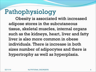 Pathophysiology
Obesity is associated with increased
adipose stores in the subcutaneous
tissue, skeletal muscles, internal organs
such as the kidneys, heart, liver and fatty
liver is also more common in obese
individuals. There is increase in both
sizes number of adipocytes and there is
hypertrophy as well as hyperplasia.

02/11/14

NUTRITIONAL DISORDERS

6

 