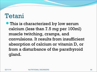 Tetani
This is characterized by low serum

calcium (less than 7.5 mg per 100ml)
muscle twitching, cramps, and
convulsions. It results from insufficient
absorption of calcium or vitamin D, or
from a disturbance of the parathyroid
gland.

02/11/14

NUTRITIONAL DISORDERS

60

 