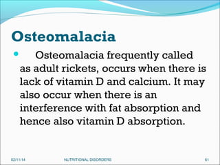 Osteomalacia
Osteomalacia frequently called
as adult rickets, occurs when there is
lack of vitamin D and calcium. It may
also occur when there is an
interference with fat absorption and
hence also vitamin D absorption.



02/11/14

NUTRITIONAL DISORDERS

61

 