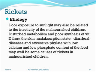 Rickets
Etiology
Poor exposure to sunlight may also be related
to the inactivity of the malnourished children.
Disturbed metabolism and poor synthesis of vit
D from the skin ,malabsorption state , diarrheal
diseases and excessive phylate with low
calcium and low phosphate content of the food
may well be some causes of rickets in
malnourished children.

02/11/14

NUTRITIONAL DISORDERS

64

 