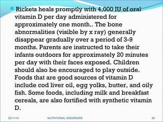 Rickets heals promptly with 4,000 IU of oral

vitamin D per day administered for
approximately one month.. The bone
abnormalities (visible by x ray) generally
disappear gradually over a period of 3-9
months. Parents are instructed to take their
infants outdoors for approximately 20 minutes
per day with their faces exposed. Children
should also be encouraged to play outside.
Foods that are good sources of vitamin D
include cod liver oil, egg yolks, butter, and oily
fish. Some foods, including milk and breakfast
cereals, are also fortified with synthetic vitamin
D.
02/11/14

NUTRITIONAL DISORDERS

69

 