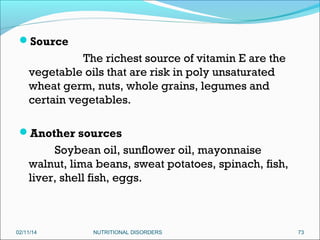 Source

The richest source of vitamin E are the
vegetable oils that are risk in poly unsaturated
wheat germ, nuts, whole grains, legumes and
certain vegetables.
Another sources

Soybean oil, sunflower oil, mayonnaise
walnut, lima beans, sweat potatoes, spinach, fish,
liver, shell fish, eggs.
 
02/11/14

NUTRITIONAL DISORDERS

73

 