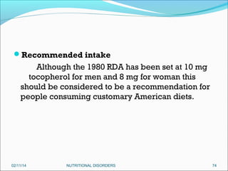 Recommended intake

Although the 1980 RDA has been set at 10 mg
tocopherol for men and 8 mg for woman this
should be considered to be a recommendation for
people consuming customary American diets.

02/11/14

NUTRITIONAL DISORDERS

74

 