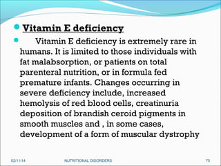 Vitamin E deficiency
Vitamin E deficiency is extremely rare in
humans. It is limited to those individuals with
fat malabsorption, or patients on total
parenteral nutrition, or in formula fed
premature infants. Changes occurring in
severe deficiency include, increased
hemolysis of red blood cells, creatinuria
deposition of brandish ceroid pigments in
smooth muscles and , in some cases,
development of a form of muscular dystrophy



02/11/14

NUTRITIONAL DISORDERS

75

 