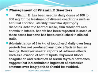 Management of Vitamin E disorders

Vitamin E has been used in daily doses of 400 to
800 mg for the treatment of diverse conditions such as
habitual abortion, sterility muscular dystrophy
diabetes ischemic heart disease, skin disorders and
anemia in infants. Benefit has been reported in some of
these cases but none has been established in clinical
trails.
Administration of 3 to 4 g of tocopherol daily over long
periods has not produced any toxic effects in human
beings. However several reports of adverse effects
such as elevation of serum lipids, impaired blood
coagulation and reduction of serum thyroid hormones
suggest that indiscriminate ingestion of excessive
amounts over long periods should be avoided.
02/11/14

NUTRITIONAL DISORDERS

76

 