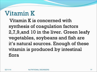 Vitamin K
Vitamin K is concerned with
synthesis of coagulation factors
2,7,9,and 10 in the liver. Green leafy
vegetables, soybeans and fish are
it’s natural sources. Enough of these
vitamin is produced by intestinal
flora
02/11/14

NUTRITIONAL DISORDERS

77

 