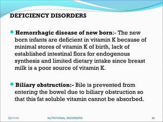 DEFICIENCY DISORDERS
Hemorrhagic disease of new born:- The new

born infants are deficient in vitamin K because of
minimal stores of vitamin K of birth, lack of
established intestinal flora for endogenous
synthesis and limited dietary intake since breast
milk is a poor source of vitamin K.
Biliary obstruction:- Bile is prevented from

entering the bowel due to biliary obstruction so
that this fat soluble vitamin cannot be absorbed.
02/11/14

NUTRITIONAL DISORDERS

80

 