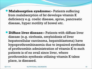 Malabsorption syndrome:- Patients suffering

from malabsorption of fat develops vitamin K
deficiency e.g. coelic disease, sprue, pancreatic
disease, hyper motility of bowel etc.
Diffuse liver disease:- Patients with diffuse liver

disease (e.g. cirrhosis, omyloidosis of liver
hepatocellular carcinoma, hepatoblastoma) have
hypoprothrombinaemia due to impaired synthesis
of prothrombin administration of vitamin K to such
patients is of no avail since liver, where
prothrombin synthesis utilizing vitamin K takes
place, is diseased.
02/11/14

NUTRITIONAL DISORDERS

81

 