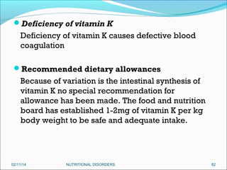 Deficiency of vitamin K

Deficiency of vitamin K causes defective blood
coagulation
Recommended dietary allowances

Because of variation is the intestinal synthesis of
vitamin K no special recommendation for
allowance has been made. The food and nutrition
board has established 1-2mg of vitamin K per kg
body weight to be safe and adequate intake.

02/11/14

NUTRITIONAL DISORDERS

82

 