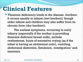 Clinical Features
Thiamine deficiency leads to the disease, beriberi.

It occurs usually in infants (wet beriberi) though
older infants and children may also suffer from its
chronic form (dry beriberi).
The earliest symptoms, occurring in early
infancy (especially if the mother is providing
thiamine-deficient breast milk), include
restlessness, bouts of excessive crying (as if the
infant is having an abdominal colic), vomiting,
abdominal distention, flatulence, constipation/ and
insomnia.
02/11/14

NUTRITIONAL DISORDERS

86

 