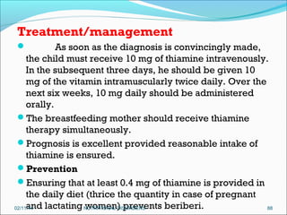 Treatment/management
As soon as the diagnosis is convincingly made,
the child must receive 10 mg of thiamine intravenously.
In the subsequent three days, he should be given 10
mg of the vitamin intramuscularly twice daily. Over the
next six weeks, 10 mg daily should be administered
orally.
The breastfeeding mother should receive thiamine
therapy simultaneously.
Prognosis is excellent provided reasonable intake of
thiamine is ensured. 
Prevention
Ensuring that at least 0.4 mg of thiamine is provided in
the daily diet (thrice the quantity in case of pregnant
and lactating NUTRITIONAL DISORDERS
women) prevents beriberi.
02/11/14
88


 