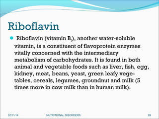 Riboflavin
 Riboflavin (vitamin B2), another water-soluble

vitamin, is a constituent of flavoprotein enzymes
vitally concerned with the intermediary
metabolism of carbohydrates. It is found in both
animal and vegetable foods such as liver, fish, egg,
kidney, meat, beans, yeast, green leafy vegetables, cereals, legumes, groundnut and milk (5
times more in cow milk than in human milk).

02/11/14

NUTRITIONAL DISORDERS

89

 