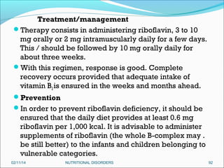 Treatment/management
Therapy consists in administering riboflavin, 3 to 10
mg orally or 2 mg intramuscularly daily for a few days.
This / should be followed by 10 mg orally daily for
about three weeks.
With this regimen, response is good. Complete
recovery occurs provided that adequate intake of
vitamin B2 is ensured in the weeks and months ahead.
Prevention
In order to prevent riboflavin deficiency, it should be
ensured that the daily diet provides at least 0.6 mg
riboflavin per 1,000 kcal. It is advisable to administer
supplements of riboflavin (the whole B-complex may .
be still better) to the infants and children belonging to
vulnerable categories.
02/11/14

NUTRITIONAL DISORDERS

92

 
