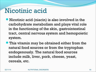 Nicotinic acid
Nicotinic acid (niacin) is also involved in the

carbohydrate metabolism and plays vital role
in the functioning of the skin, gastrointestinal
tract, central nervous system and hemopoietic
system.
This vitamin may be obtained either from the
natural food sources or from the tryptophan
endogenously. The natural food sources
include milk, liver, pork, cheese, yeast,
cereals, etc.
02/11/14

NUTRITIONAL DISORDERS

93

 