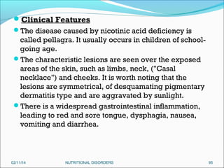 Clinical Features
The disease caused by nicotinic acid deficiency is

called pellagra. It usually occurs in children of schoolgoing age.
The characteristic lesions are seen over the exposed
areas of the skin, such as limbs, neck, ("Casal
necklace") and cheeks. It is worth noting that the
lesions are symmetrical, of desquamating pigmentary
dermatitis type and are aggravated by sunlight.
There is a widespread gastrointestinal inflammation,
leading to red and sore tongue, dysphagia, nausea,
vomiting and diarrhea.

02/11/14

NUTRITIONAL DISORDERS

95

 