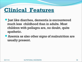 Clinical Features
Just like diarrhea, dementia is encountered

much less childhood than in adults. Most
children with pellagra are, no doubt, quite
apathetic.
Anemia as also other signs of malnutrition are
usually present.

02/11/14

NUTRITIONAL DISORDERS

96

 