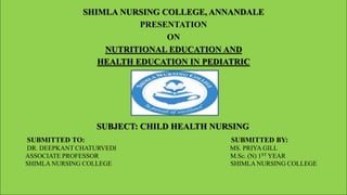 SHIMLA NURSING COLLEGE, ANNANDALE
PRESENTATION
ON
NUTRITIONAL EDUCATION AND
HEALTH EDUCATION IN PEDIATRIC
SUBJECT: CHILD HEALTH NURSING
SUBMITTED TO: SUBMITTED BY:
DR. DEEPKANT CHATURVEDI MS. PRIYA GILL
ASSOCIATE PROFESSOR M.Sc. (N) 1ST YEAR
SHIMLA NURSING COLLEGE SHIMLA NURSING COLLEGE
 