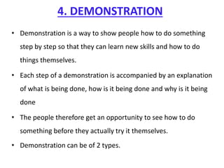 4. DEMONSTRATION
• Demonstration is a way to show people how to do something
step by step so that they can learn new skills and how to do
things themselves.
• Each step of a demonstration is accompanied by an explanation
of what is being done, how is it being done and why is it being
done
• The people therefore get an opportunity to see how to do
something before they actually try it themselves.
• Demonstration can be of 2 types.
 
