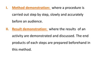 I. Method demonstration: where a procedure is
carried out step by step, slowly and accurately
before an audience.
II. Result demonstration: where the results of an
activity are demonstrated and discussed. The end
products of each steps are prepared beforehand in
this method.
 