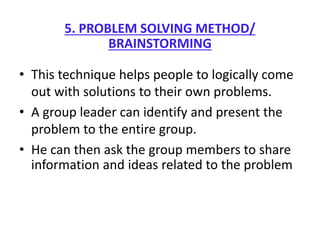 5. PROBLEM SOLVING METHOD/
BRAINSTORMING
• This technique helps people to logically come
out with solutions to their own problems.
• A group leader can identify and present the
problem to the entire group.
• He can then ask the group members to share
information and ideas related to the problem
 