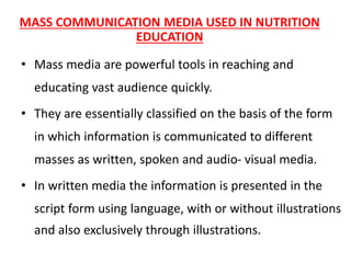 MASS COMMUNICATION MEDIA USED IN NUTRITION
EDUCATION
• Mass media are powerful tools in reaching and
educating vast audience quickly.
• They are essentially classified on the basis of the form
in which information is communicated to different
masses as written, spoken and audio- visual media.
• In written media the information is presented in the
script form using language, with or without illustrations
and also exclusively through illustrations.
 