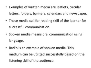 • Examples of written media are leaflets, circular
letters, folders, banners, calendars and newspaper.
• These media call for reading skill of the learner for
successful communication.
• Spoken media means oral communication using
language.
• Radio is an example of spoken media. This
medium can be utilized successfully based on the
listening skill of the audience.
 