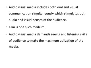 • Audio visual media includes both oral and visual
communication simultaneously which stimulates both
audio and visual senses of the audience.
• Film is one such medium.
• Audio visual media demands seeing and listening skills
of audience to make the maximum utilization of the
media.
 