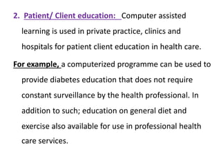 2. Patient/ Client education: Computer assisted
learning is used in private practice, clinics and
hospitals for patient client education in health care.
For example, a computerized programme can be used to
provide diabetes education that does not require
constant surveillance by the health professional. In
addition to such; education on general diet and
exercise also available for use in professional health
care services.
 