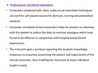 3. Professional nutritional education:
• Computers combined with other audio-visual instruction techniques
are used for self placed courses for dietician, nursing and premedical
students.
• Computer simulated clinical encounters helps to conduct an interview
with the patient to collect the data on nutrient catalogue which have
found to be effective in comparison with hospital based clinical
experiences.
• The instructor gets a printout reporting the students knowledge,
responses to enquiries concerning the patient and organization of the
clinical encounter; thus enabling the instructor to meet individual
student needs.
 