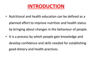INTRODUCTION
• Nutritional and health education can be defined as a
planned effort to improve nutrition and health status
by bringing about changes in the behaviour of people.
• It is a process by which people gain knowledge and
develop confidence and skills needed for establishing
good dietary and health practices.
 