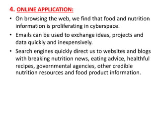 4. ONLINE APPLICATION:
• On browsing the web, we find that food and nutrition
information is proliferating in cyberspace.
• Emails can be used to exchange ideas, projects and
data quickly and inexpensively.
• Search engines quickly direct us to websites and blogs
with breaking nutrition news, eating advice, healthful
recipes, governmental agencies, other credible
nutrition resources and food product information.
 
