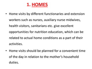 1. HOMES
• Home visits by different functionaries and extension
workers such as nurses, auxiliary nurse midwives,
health visitors, sanitarians etc. give excellent
opportunities for nutrition education, which can be
related to actual home conditions as a part of their
activities.
• Home visits should be planned for a convenient time
of the day in relation to the mother’s household
duties.
 