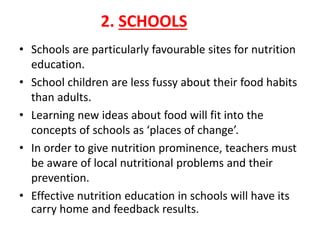 2. SCHOOLS
• Schools are particularly favourable sites for nutrition
education.
• School children are less fussy about their food habits
than adults.
• Learning new ideas about food will fit into the
concepts of schools as ‘places of change’.
• In order to give nutrition prominence, teachers must
be aware of local nutritional problems and their
prevention.
• Effective nutrition education in schools will have its
carry home and feedback results.
 