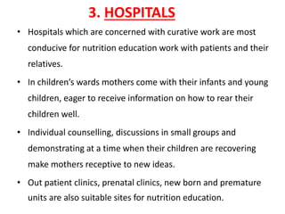 3. HOSPITALS
• Hospitals which are concerned with curative work are most
conducive for nutrition education work with patients and their
relatives.
• In children’s wards mothers come with their infants and young
children, eager to receive information on how to rear their
children well.
• Individual counselling, discussions in small groups and
demonstrating at a time when their children are recovering
make mothers receptive to new ideas.
• Out patient clinics, prenatal clinics, new born and premature
units are also suitable sites for nutrition education.
 
