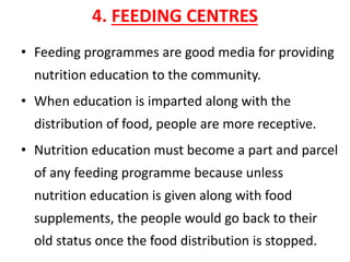 4. FEEDING CENTRES
• Feeding programmes are good media for providing
nutrition education to the community.
• When education is imparted along with the
distribution of food, people are more receptive.
• Nutrition education must become a part and parcel
of any feeding programme because unless
nutrition education is given along with food
supplements, the people would go back to their
old status once the food distribution is stopped.
 