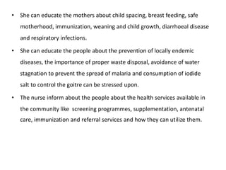 • She can educate the mothers about child spacing, breast feeding, safe
motherhood, immunization, weaning and child growth, diarrhoeal disease
and respiratory infections.
• She can educate the people about the prevention of locally endemic
diseases, the importance of proper waste disposal, avoidance of water
stagnation to prevent the spread of malaria and consumption of iodide
salt to control the goitre can be stressed upon.
• The nurse inform about the people about the health services available in
the community like screening programmes, supplementation, antenatal
care, immunization and referral services and how they can utilize them.
 