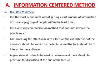 A. INFORMATION CENTERED METHOD
1. LECTURE METHOD:
• It is the most economical way of getting a vast amount of information
across a large group of people within the least time.
• It is a one way communication method that does not involve the
people much.
• For increasing the effectiveness of a lecture, the characteristic of the
audience should be known by the lecturer and the topic should be of
interest to the audience.
• Appropriate aids should be used in between and there should be
provision for discussion at the end of the lecture.
 