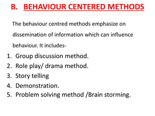B. BEHAVIOUR CENTERED METHODS
The behaviour centred methods emphasize on
dissemination of information which can influence
behaviour. It includes-
1. Group discussion method.
2. Role play/ drama method.
3. Story telling
4. Demonstration.
5. Problem solving method /Brain storming.
 