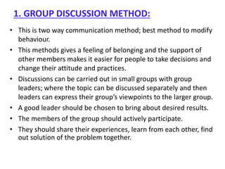 1. GROUP DISCUSSION METHOD:
• This is two way communication method; best method to modify
behaviour.
• This methods gives a feeling of belonging and the support of
other members makes it easier for people to take decisions and
change their attitude and practices.
• Discussions can be carried out in small groups with group
leaders; where the topic can be discussed separately and then
leaders can express their group’s viewpoints to the larger group.
• A good leader should be chosen to bring about desired results.
• The members of the group should actively participate.
• They should share their experiences, learn from each other, find
out solution of the problem together.
 