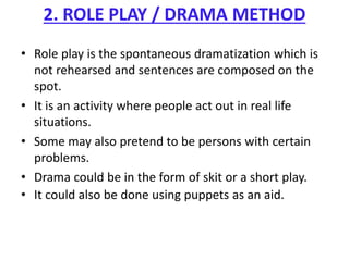 2. ROLE PLAY / DRAMA METHOD
• Role play is the spontaneous dramatization which is
not rehearsed and sentences are composed on the
spot.
• It is an activity where people act out in real life
situations.
• Some may also pretend to be persons with certain
problems.
• Drama could be in the form of skit or a short play.
• It could also be done using puppets as an aid.
 