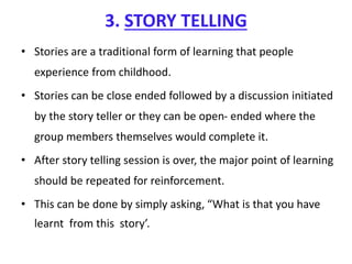 3. STORY TELLING
• Stories are a traditional form of learning that people
experience from childhood.
• Stories can be close ended followed by a discussion initiated
by the story teller or they can be open- ended where the
group members themselves would complete it.
• After story telling session is over, the major point of learning
should be repeated for reinforcement.
• This can be done by simply asking, “What is that you have
learnt from this story’.
 
