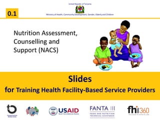 Nutrition Assessment,
Counselling and
Support (NACS)
Tanzania Food and
Nutrition Centre
Slides
for Training Health Facility-Based Service Providers
0.1
United Republic of Tanzania
Ministry of Health, Community Development, Gender, Elderly and Children
 