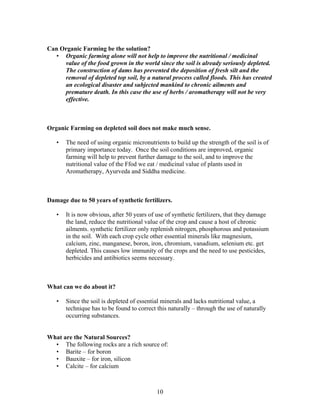 Can Organic Farming be the solution?
• Organic farming alone will not help to improve the nutritional / medicinal
value of the food grown in the world since the soil is already seriously depleted.
The construction of dams has prevented the deposition of fresh silt and the
removal of depleted top soil, by a natural process called floods. This has created
an ecological disaster and subjected mankind to chronic ailments and
premature death. In this case the use of herbs / aromatherapy will not be very
effective.

Organic Farming on depleted soil does not make much sense.
•

The need of using organic micronutrients to build up the strength of the soil is of
primary importance today. Once the soil conditions are improved, organic
farming will help to prevent further damage to the soil, and to improve the
nutritional value of the Ffod we eat / medicinal value of plants used in
Aromatherapy, Ayurveda and Siddha medicine.

Damage due to 50 years of synthetic fertilizers.
•

It is now obvious, after 50 years of use of synthetic fertilizers, that they damage
the land, reduce the nutritional value of the crop and cause a host of chronic
ailments. synthetic fertilizer only replenish nitrogen, phosphorous and potassium
in the soil. With each crop cycle other essential minerals like magnesium,
calcium, zinc, manganese, boron, iron, chromium, vanadium, selenium etc. get
depleted. This causes low immunity of the crops and the need to use pesticides,
herbicides and antibiotics seems necessary.

What can we do about it?
•

Since the soil is depleted of essential minerals and lacks nutritional value, a
technique has to be found to correct this naturally – through the use of naturally
occurring substances.

What are the Natural Sources?
• The following rocks are a rich source of:
• Barite – for boron
• Bauxite – for iron, silicon
• Calcite – for calcium

10

 