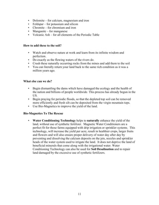 •
•
•
•
•

Dolomite – for calcium, magnesium and iron
Feldspar – for potassium and silicon
Chromite – for chromium and iron
Manganite – for manganese
Volcanic Ash – for all elements of the Periodic Table

How to add these to the soil?
•
•
•
•

Watch and observe nature at work and learn from its infinite wisdom and
perfection.
Do exactly as the flowing waters of the rivers do.
Crush these naturally occurring rocks from the mines and add them to the soil
You can literally return your land back to the same rich condition as it was a
million years ago.

What else can we do?
•

•
•

Begin dismantling the dams which have damaged the ecology and the health of
the nation and billions of people worldwide. This process has already begun in the
US.
Begin praying for periodic floods, so that the depleted top soil can be removed
more efficiently and fresh silt can be deposited from the virgin mountain tops.
Use Bio-Magnetics to improve the yield of the land.

Bio-Magnetics To The Rescue
•

Water Conditioning Technology helps to naturally enhance the yield of the
land, without use of synthetic fertilizer. Magnetic Water Conditioners are a
perfect fit for those farms equipped with drip irrigation or sprinkler systems. This
technology, will increase the yield per acre, result in healthier crops, larger fruits
and flowers and will also ensure proper delivery of water day after day by
preventing and dissolving the calcium deposits on the jets, nozzles and sprinkler
heads of the water system used to irrigate the land. It does not deprive the land of
beneficial minerals that come along with the irrigational water. Water
Conditioning Technology can also be used for Soil Desalination and to repair
land damaged by the excessive use of synthetic fertilizers.

11

 