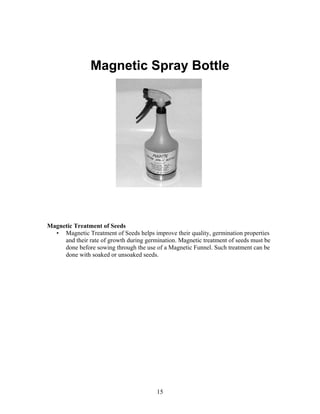 Magnetic Spray Bottle

Magnetic Treatment of Seeds
• Magnetic Treatment of Seeds helps improve their quality, germination properties
and their rate of growth during germination. Magnetic treatment of seeds must be
done before sowing through the use of a Magnetic Funnel. Such treatment can be
done with soaked or unsoaked seeds.

15

 