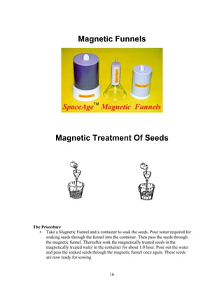 Magnetic Funnels

Magnetic Treatment Of Seeds

The Procedure
• Take a Magnetic Funnel and a container to soak the seeds. Pour water required for
soaking seeds through the funnel into the container. Then pass the seeds through
the magnetic funnel. Thereafter soak the magnetically treated seeds in the
magnetically treated water in the container for about 1.0 hour. Pour out the water
and pass the soaked seeds through the magnetic funnel once again. These seeds
are now ready for sowing.

16

 