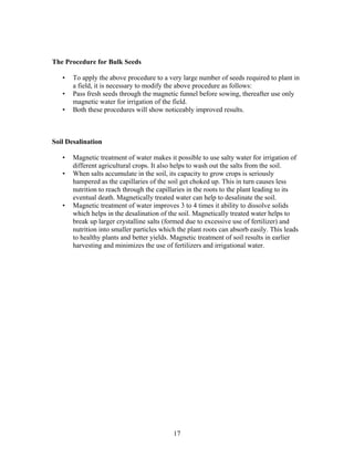 The Procedure for Bulk Seeds
•
•
•

To apply the above procedure to a very large number of seeds required to plant in
a field, it is necessary to modify the above procedure as follows:
Pass fresh seeds through the magnetic funnel before sowing, thereafter use only
magnetic water for irrigation of the field.
Both these procedures will show noticeably improved results.

Soil Desalination
•
•

•

Magnetic treatment of water makes it possible to use salty water for irrigation of
different agricultural crops. It also helps to wash out the salts from the soil.
When salts accumulate in the soil, its capacity to grow crops is seriously
hampered as the capillaries of the soil get choked up. This in turn causes less
nutrition to reach through the capillaries in the roots to the plant leading to its
eventual death. Magnetically treated water can help to desalinate the soil.
Magnetic treatment of water improves 3 to 4 times it ability to dissolve solids
which helps in the desalination of the soil. Magnetically treated water helps to
break up larger crystalline salts (formed due to excessive use of fertilizer) and
nutrition into smaller particles which the plant roots can absorb easily. This leads
to healthy plants and better yields. Magnetic treatment of soil results in earlier
harvesting and minimizes the use of fertilizers and irrigational water.

17

 