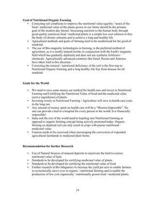 Goal of Nutritional Organic Farming
• Correcting soil conditions to improve the nutritional value (quality / taste) of the
food / medicinal value of the plants grown in our farms should be the primary
goal of the modern day farmer. Increasing nutrition to the human body through
good quality nutritious food / medicinal plants is a simple low cost solution to free
the body of chronic ailments and to achieve a long and healthy life.
• Agricultural methods and goals of farming need to be modernized for the good of
mankind.
• The use of Bio-magnetic technologies in farming, is the preferred method of
agriculture, as it is totally natural (works in conjunction with the Earth's magnetic
field which has gradually depleted) and does not use synthetic fertilizers /
chemicals. Agriculturally advanced countries like Israel, Russia and America
have taken lead in this direction.
• Correcting the mineral / nutritional deficiency of the soil is the first step to
Nutritional Organic Farming and a long healthy life free from disease for all
mankind.

Goals for the World
•

•
•

•

•

We need to save some money ear marked for health care and invest in Nutritional
Farming and Certifying the Nutritional Value of food and the medicinal value
(active ingredients) of plants.
Investing wisely in Nutritional Farming / Agriculture will save in health care costs
in the long run.
Any amount of money spent on health care will be a “Mission Impossible”. No
one can provide a bed in a hospital for every person in the world. It is financially
impossible!
India and the rest of the world need to leapfrog into Nutritional Farming as
opposed to organic farming concept being actively promoted today. Organic
farming on depleted soil can only result in crops with poorer nutritional /
medicinal value.
Caution needs to be exercised when encouraging the conversion of expended
agricultural farmlands to medicinal plant farms.

Recommendation for further Research
•
•
•
•

Use of Natural Sources of mineral deposits to reactivate the land to correct
nutritional value of land.
Standards to be developed for certifying medicinal value of plants.
Standards to be developed for certifying the nutritional value of food.
Further research in Bio-Magnetics to increase the yield per acre to enable farmers
to economically move over to organic / nutritional farming and to enable the
production of low cost organically / nutritionally grown food / medicinal plants.

19

 