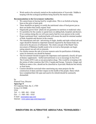 •

Work needs to be seriously started on the modernization of Ayurveda / Siddha in
keeping with the ecological problems being faced by the masses today.

Recommendation to the Government Authorities
• We cannot keep on buying food by weight alone. This is as foolish as buying
brass at the price of pure gold.
• There should be an agency to certify the nutritional value of food grown just as
there are bodies that certify organic food.
• Organically grown food / plants do not guarantee its nutrition or medicinal value.
• It is pointless for the country to spend more on adding beds, hospitals and doctors.
If we continue doing this we will soon need a bed for every person in the world.
• Proper nutritional food / medicinal herbs will ensure the need for minimal number
of beds, hospitals and doctors in the country.
• The manufacture and sale / advertising of single, double and triple refined salt and
sugar should be banned as important minerals required by the human body are
removed in the process of refinement. The whole concept of the Dandi Yatra
movement of Mahatma Gandhi needs to be revived so that people can begin
eating natural sea salt rich in minerals.
• For similar reasons the sale of reverse osmosis units for purification of drinking
water for domestic use should be banned.
• The Government should recognize the importance and separately classify all types
of dietary supplements – herbal and nutritional so as to encourage its free Over
The Counter (OTC) sale as non prescription drugs. This would be in keeping with
the norms of other countries like USA, Canada and Europe. Turmeric, Ginger and
Saffron to name a few, should not be classified as Ayurvedic Medicine but strictly
as food items.
• Caution should be exercised when sanctioning any more projects for the
construction of dams and their impact on the health of the people. Dams which
have completed their life span and need to be rebuild should be summarily
dismantled.
by
Pramod Vora, Director
SpaceAge ®
92 Corporate Park, Ste. C, #705
Irvine, CA 92606
USA
Tel: +1 - 949 - 861 – 8164
Fax: +1 - 949 - 861 - 8165
E-mail: sac@space-age.com
Internet: www.space-age.com/magwater/

INNOVATORS IN ALTERNATIVE AGRICULTURAL TECHNOLOGIES !

20

 