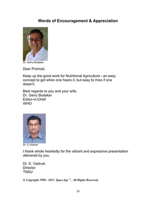 Words of Encouragement & Appreciation

Dr. Gerry Bodekar

Dear Pramod,
Keep up the good work for Nutritional Agriculture - an easy
concept to get when one hears it, but easy to miss if one
doesn't.
Best regards to you and your wife,
Dr. Gerry Bodeker
Editor-in-Chief
WHO

Dr. E Vadivel

I thank whole heartedly for the vibrant and expressive presentation
delivered by you.
Dr. E. Vadivel,
Director
TNAU
 Copyright 1990 - 2013 SpaceAge . All Rights Reserved.

26

 